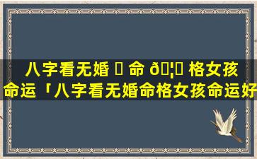 八字看无婚 ☘ 命 🦉 格女孩命运「八字看无婚命格女孩命运好不好」